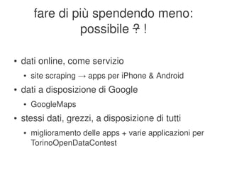 fare di più spendendo meno:
                     possibile ? !

    ●   dati online, come servizio
        ●   site scraping → apps per iPhone & Android
    ●   dati a disposizione di Google
        ●   GoogleMaps
    ●   stessi dati, grezzi, a disposizione di tutti
        ●   miglioramento delle apps + varie applicazioni per 
            TorinoOpenDataContest
                                    
 