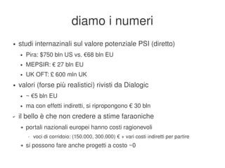 diamo i numeri
    ●   studi internazinali sul valore potenziale PSI (diretto)
        ●   Pira: $750 bln US vs. €68 bln EU
        ●   MEPSIR: € 27 bln EU
        ●   UK OFT: £ 600 mln UK
    ●   valori (forse più realistici) rivisti da Dialogic
        ●   ~ €5 bln EU
        ●   ma con effetti indiretti, si ripropongono € 30 bln
    ✔   il bello è che non credere a stime faraoniche
        ➔   portali nazionali europei hanno costi ragionevoli
            •   voci di corridoio: (150.000, 300.000) € + vari costi indiretti per partire
        ➔   si possono fare anche progetti a costo ~0
                                                      
 