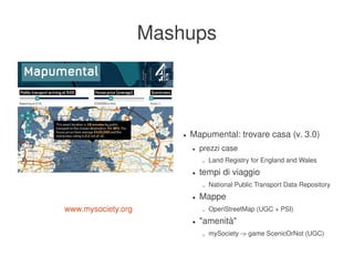 Mashups



                               ●   Mapumental: trovare casa (v. 3.0)
                                   ●   prezzi case
                                       –   Land Registry for England and Wales
                                   ●   tempi di viaggio
                                       –   National Public Transport Data Repository
                                   ●   Mappe
    www.mysociety.org                  –   OpenStreetMap (UGC + PSI)
                                   ●   "amenità"
                                       –   mySociety ­> game ScenicOrNot (UGC)
                            
 