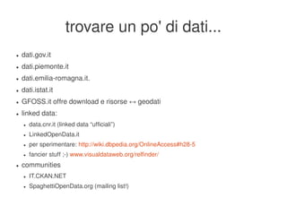 trovare un po' di dati...
    ●   dati.gov.it
    ●   dati.piemonte.it
    ●   dati.emilia­romagna.it.
    ●   dati.istat.it
    ●   GFOSS.it offre download e risorse ↔ geodati
    ●   linked data:
        ●   data.cnr.it (linked data “ufficiali”)
        ●   LinkedOpenData.it
        ●   per sperimentare: http://wiki.dbpedia.org/OnlineAccess#h28­5
        ●   fancier stuff ;­) www.visualdataweb.org/relfinder/
    ●   communities
        ●   IT.CKAN.NET
        ●   SpaghettiOpenData.org (mailing list!)

                                                        
 