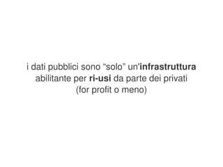 i dati pubblici sono “solo” un'infrastruttura 
       abilitante per ri­usi da parte dei privati
                  (for profit o meno)




                           
 