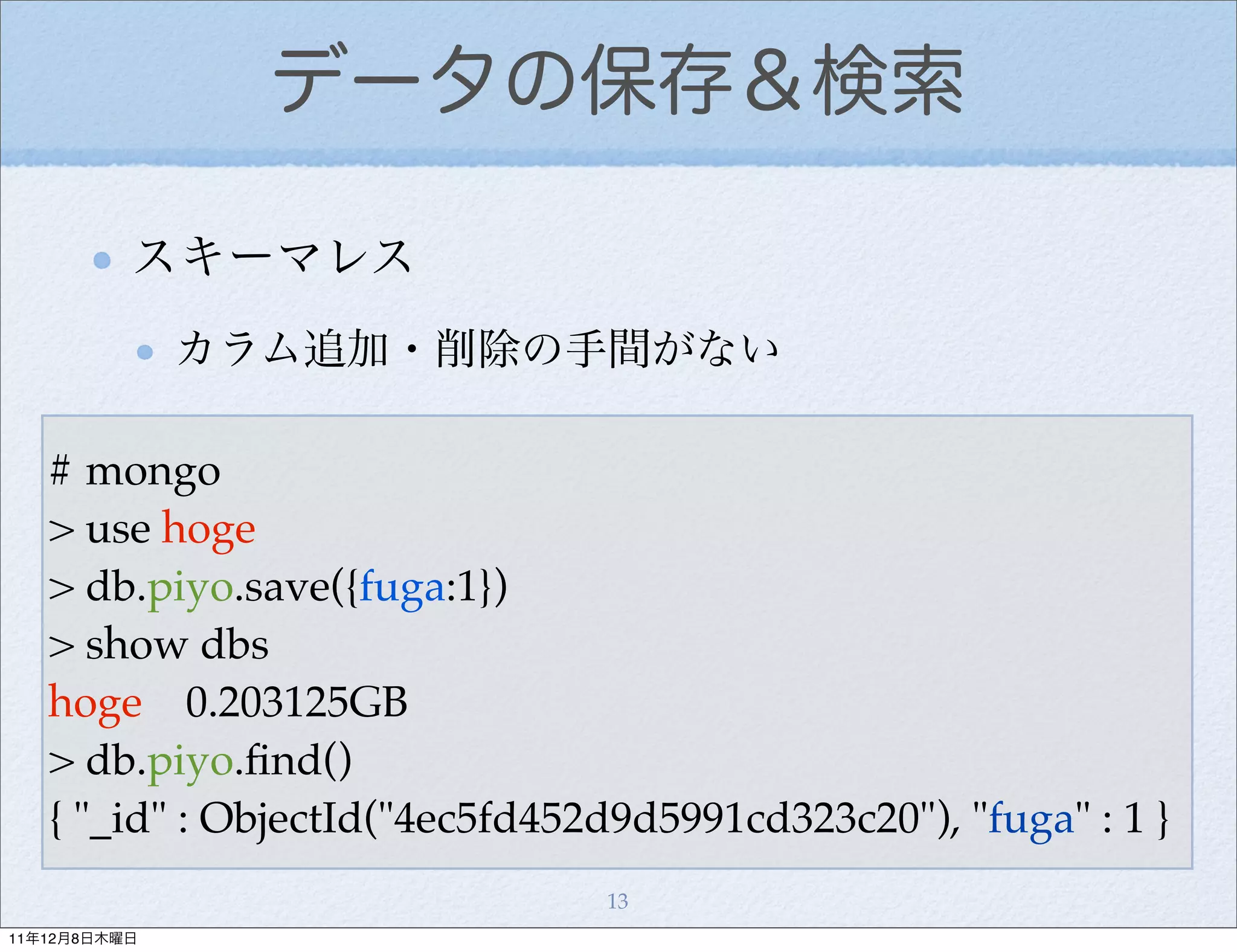 データの保存＆検索

          スキーマレス
              カラム追加・削除の手間がない

   # mongo
   > use hoge
   > db.piyo.save({fuga:1})
   > show dbs
   hoge 0.203125GB
   > db.piyo.ﬁnd()
   { "_id" : ObjectId("4ec5fd452d9d5991cd323c20"), "fuga" : 1 }
                                13
11年12月8日木曜日
 