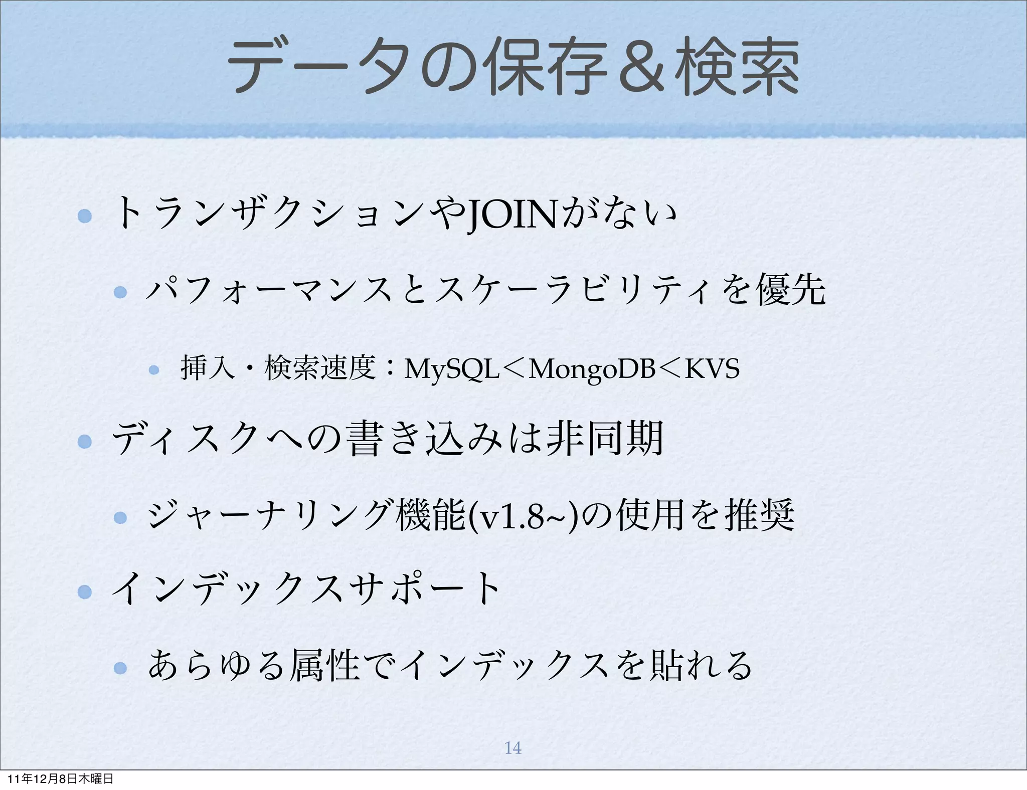 データの保存＆検索

          トランザクションやJOINがない
              パフォーマンスとスケーラビリティを優先

               挿入・検索速度：MySQL＜MongoDB＜KVS

          ディスクへの書き込みは非同期
              ジャーナリング機能(v1.8~)の使用を推奨

          インデックスサポート
              あらゆる属性でインデックスを貼れる

                             14
11年12月8日木曜日
 