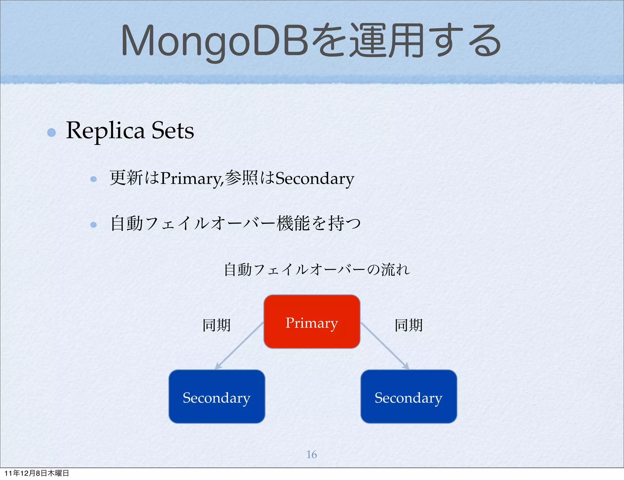MongoDBを運用する

          Replica Sets
              更新はPrimary,参照はSecondary

              自動フェイルオーバー機能を持つ

                          自動フェイルオーバーの流れ


                         同期     Primary     同期



                    Secondary             Secondary


                                  16
11年12月8日木曜日
 