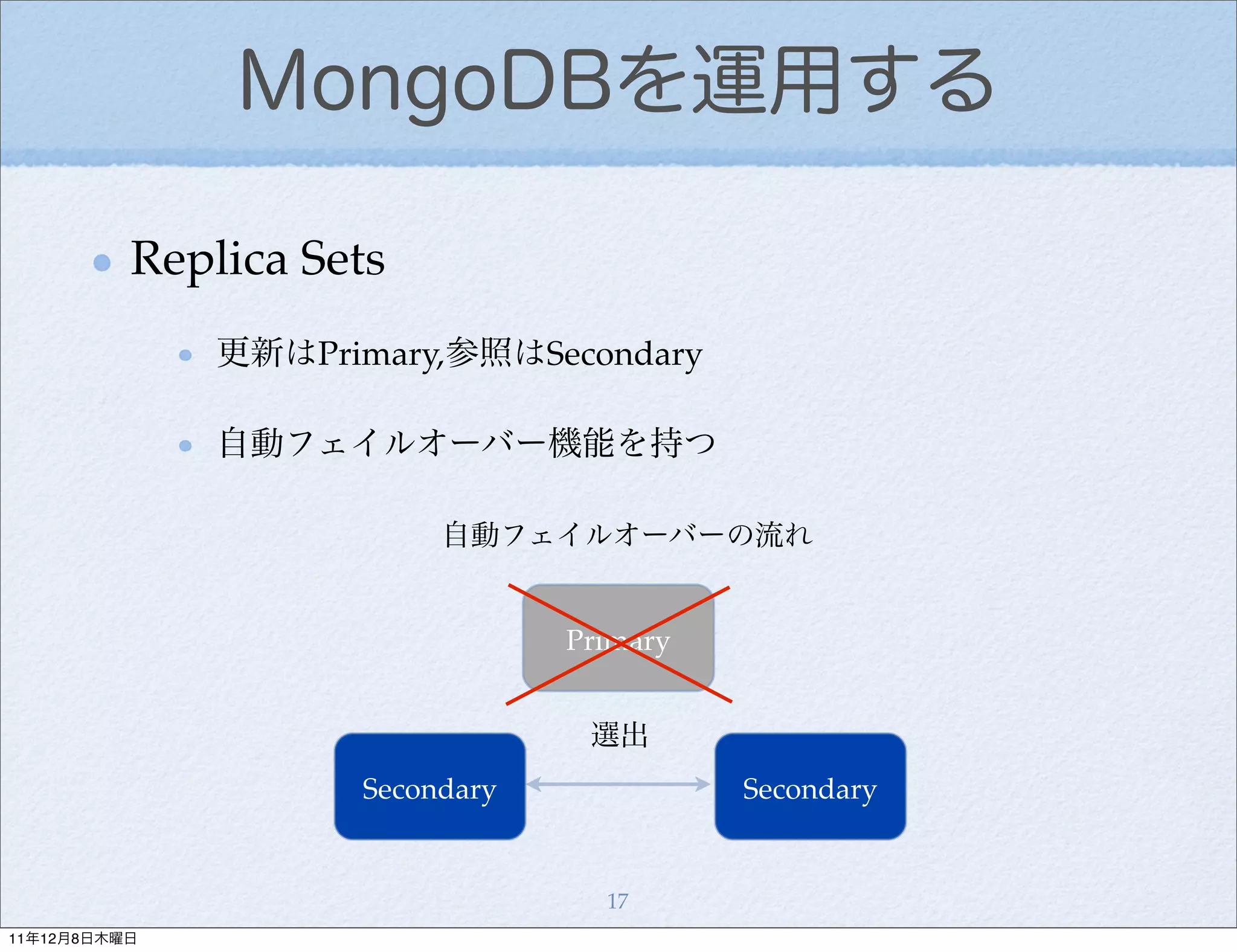 MongoDBを運用する

          Replica Sets
              更新はPrimary,参照はSecondary

              自動フェイルオーバー機能を持つ

                         自動フェイルオーバーの流れ


                                Primary


                                 選出
                    Secondary             Secondary


                                  17
11年12月8日木曜日
 