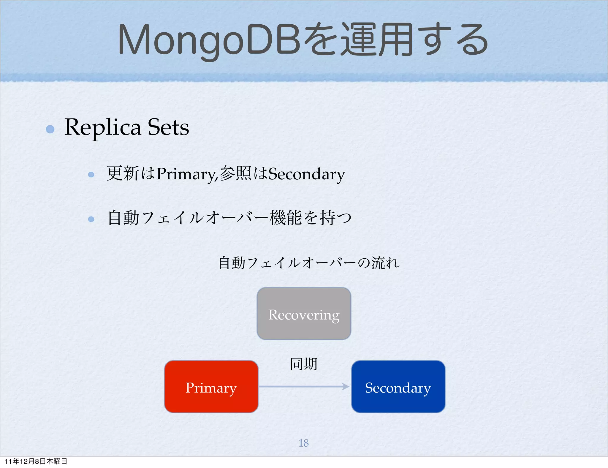 MongoDBを運用する

          Replica Sets
              更新はPrimary,参照はSecondary

              自動フェイルオーバー機能を持つ

                         自動フェイルオーバーの流れ


                               Recovering


                                 同期
                     Primary                Secondary


                                   18
11年12月8日木曜日
 