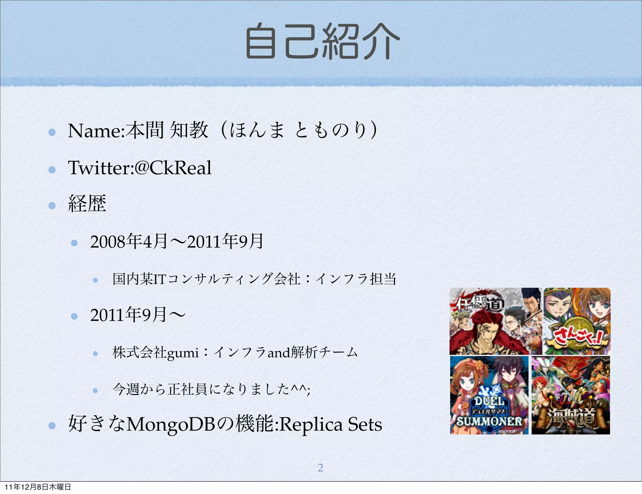 自己紹介

          Name:本間 知教（ほんま とものり）
          Twitter:@CkReal
          経歴
              2008年4月∼2011年9月

               国内某ITコンサルティング会社：インフラ担当

              2011年9月∼

               株式会社gumi：インフラand解析チーム

               今週から正社員になりました^^;

          好きなMongoDBの機能:Replica Sets

                                  2
11年12月8日木曜日
 
