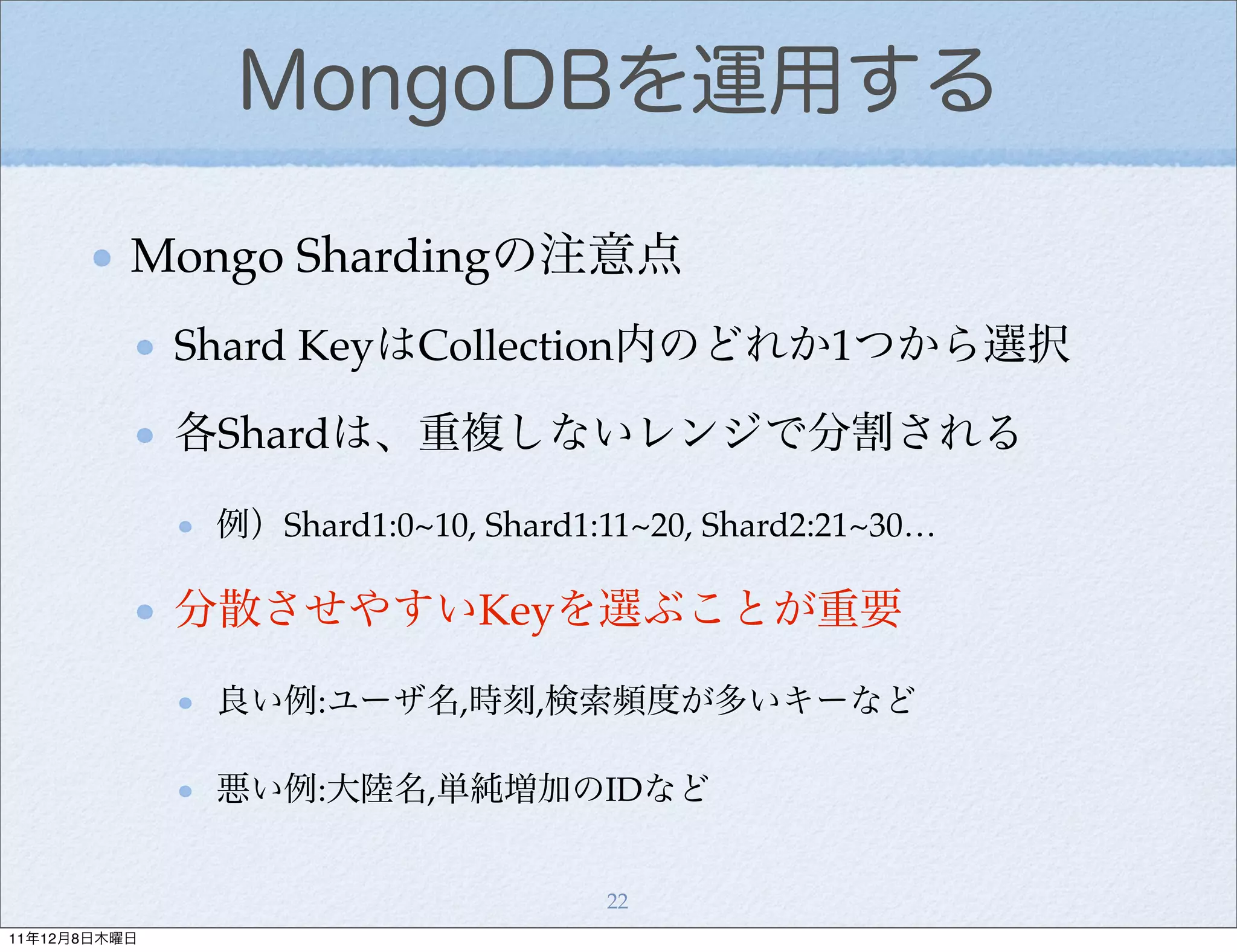 MongoDBを運用する

          Mongo Shardingの注意点
              Shard KeyはCollection内のどれか1つから選択

              各Shardは、重複しないレンジで分割される

               例）Shard1:0~10, Shard1:11~20, Shard2:21~30…

              分散させやすいKeyを選ぶことが重要

               良い例:ユーザ名,時刻,検索頻度が多いキーなど

               悪い例:大陸名,単純増加のIDなど


                                     22
11年12月8日木曜日
 