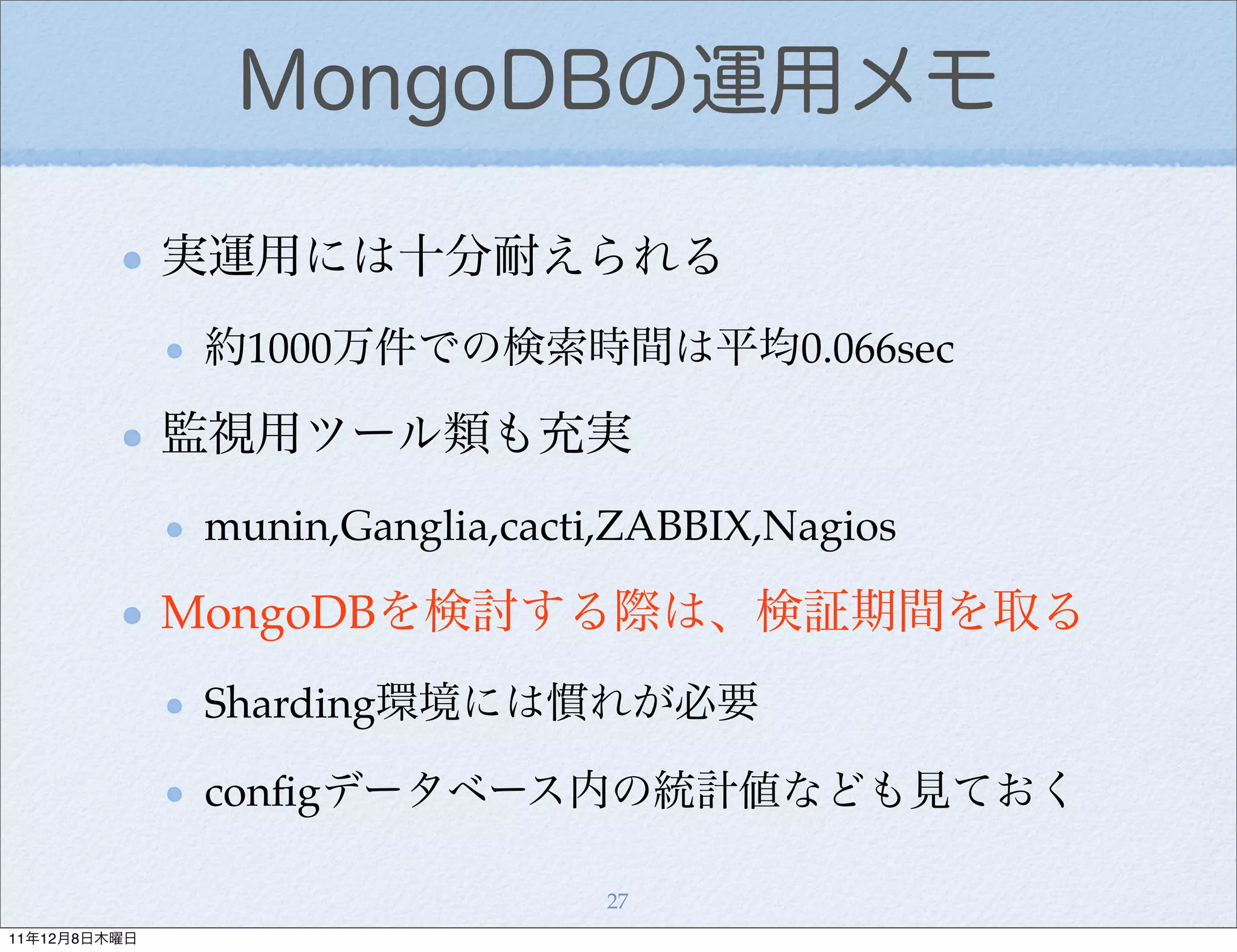 MongoDBの運用メモ

              実運用には十分耐えられる
               約1000万件での検索時間は平均0.066sec

              監視用ツール類も充実
               munin,Ganglia,cacti,ZABBIX,Nagios

              MongoDBを検討する際は、検証期間を取る
               Sharding環境には慣れが必要

               conﬁgデータベース内の統計値なども見ておく

                                  27
11年12月8日木曜日
 