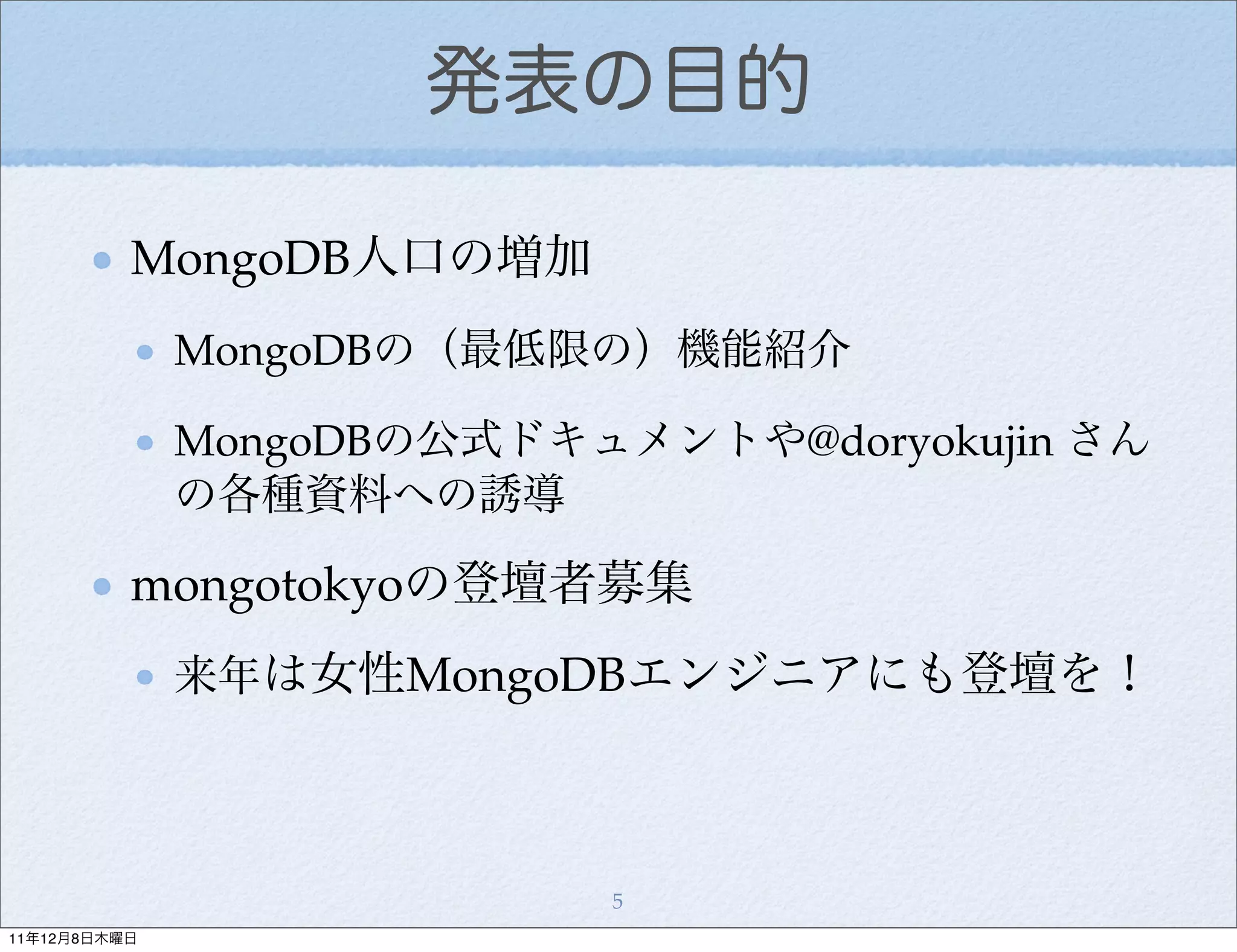 発表の目的

          MongoDB人口の増加
              MongoDBの（最低限の）機能紹介

              MongoDBの公式ドキュメントや@doryokujin さん
              の各種資料への誘導

          mongotokyoの登壇者募集
              来年は女性MongoDBエンジニアにも登壇を！




                           5
11年12月8日木曜日
 