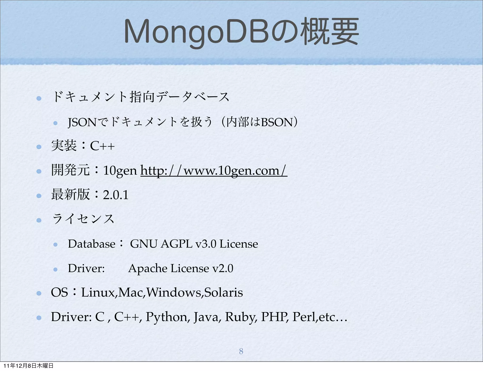 MongoDBの概要
          ドキュメント指向データベース
              JSONでドキュメントを扱う（内部はBSON）

          実装：C++
          開発元：10gen http://www.10gen.com/
          最新版：2.0.1
          ライセンス
              Database： GNU AGPL v3.0 License

              Driver:   Apache License v2.0

          OS：Linux,Mac,Windows,Solaris
          Driver: C , C++, Python, Java, Ruby, PHP, Perl,etc…

                                              8
11年12月8日木曜日
 
