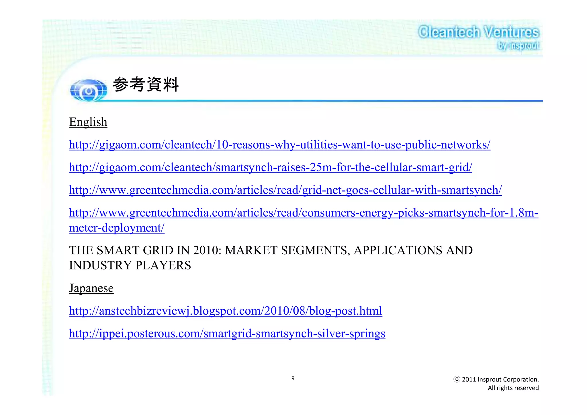 参考資料

English
http://gigaom.com/cleantech/10-reasons-why-utilities-want-to-use-public-networks/
http://gigaom.com/cleantech/smartsynch-raises-25m-for-the-cellular-smart-grid/
http://www.greentechmedia.com/articles/read/grid-net-goes-cellular-with-smartsynch/
http://www.greentechmedia.com/articles/read/consumers-energy-picks-smartsynch-for-1.8m-
meter-deployment/
THE SMART GRID IN 2010: MARKET SEGMENTS, APPLICATIONS AND
INDUSTRY PLAYERS
Japanese
http://anstechbizreviewj.blogspot.com/2010/08/blog-post.html
http://ippei.posterous.com/smartgrid-smartsynch-silver-springs


                                           9                              ⓒ 2011 insprout Corporation.
                                                                                     All rights reserved
 