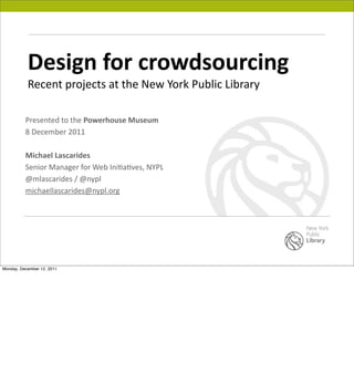 Design	
  for	
  crowdsourcing
           Recent	
  projects	
  at	
  the	
  New	
  York	
  Public	
  Library

          Presented	
  to	
  the	
  Powerhouse	
  Museum
          8	
  December	
  2011

          Michael	
  Lascarides
          Senior	
  Manager	
  for	
  Web	
  IniFaFves,	
  NYPL
          @mlascarides	
  /	
  @nypl
          michaellascarides@nypl.org




Monday, December 12, 2011
 