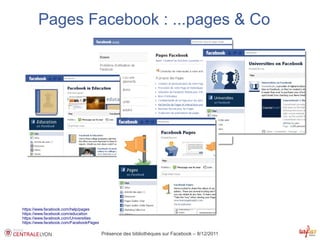 Pages Facebook : ...pages & Co




https://www.facebook.com/help/pages
https://www.facebook.com/education
https://www.facebook.com/Universities
https://www.facebook.com/FacebookPages

                                         Présence des bibliothèques sur Facebook – 8/12/2011
 
