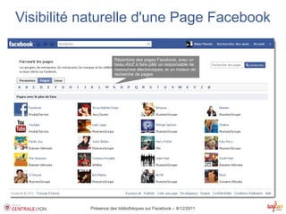 Visibilité naturelle d'une Page Facebook

                      Répertoire des pages Facebook, avec un
                      beau AtoZ à faire pâlir un responsable de
                      ressources électroniques, et un moteur de
                      recherche de pages




           Présence des bibliothèques sur Facebook – 8/12/2011
 