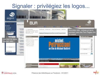 Signaler : privilégiez les logos...



                                                                          Nouveau site : icônes et liens
                                                                          pointant vers les Fan Pages mis
                                                                          en avant

Lien sur du texte
(ancien site)




                    Présence des bibliothèques sur Facebook – 8/12/2011
 
