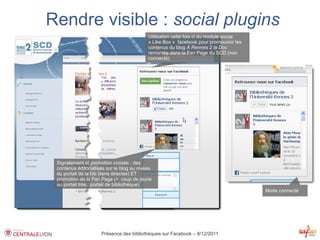 Rendre visible : social plugins
                                            Utilisation cette fois ci du module social
                                            « Like Box » facebook pour promouvoir les
                                            contenus du blog À Rennes 2 la Doc
                                            remontés dans la Fan Page du SCD (non
                                            connecté)




 Signalement et promotion croisés : des
 contenus éditoriallisés sur le blog au niveau
 du portail de la bib (liens directes) ET
 promotion de la Fan Page (+ coup de jeune
 au portail très...portail de bibliothèque)
                                                                                         Mode connecté




                      Présence des bibliothèques sur Facebook – 8/12/2011
 