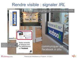 Rendre visible : signaler IRL
                                             Facebook, une coquille vide et 300 millions d'ecureuils. N. Alarcon, N. le Clot.
                                             Université d'Angers, Jabes 2011




Supports de communication
signalant la présence sur
Facebook de la BU d'Angers




                             Présence des bibliothèques sur Facebook – 8/12/2011
 