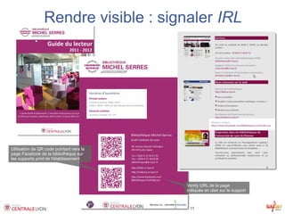 Rendre visible : signaler IRL




Utilisation de QR code pointant vers la
page Facebook de la bibliothèque sur
les supports print de l'établissement




                                                                                         Vanity URL de la page
                                                                                         indiquée en clair sur le support



                                          Présence des bibliothèques sur Facebook – 8/12/2011
 