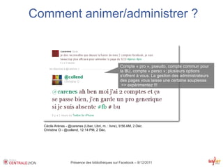 Comment animer/administrer ?



                                                      Compte « pro », pseudo, compte commun pour
                                                      la BU, compte « perso »; plusieurs options
                                                      s'offrent à vous. La gestion des administrateurs
                                                      des pages vous laisse une certaine souplesse
                                                       => expérimentez !!!




  Cécile Arènes - @carenes (Liber, Libri, m. : livre), 9:56 AM, 2 Déc.
  Christine O - @collend, 12:14 PM, 2 Déc.




                    Présence des bibliothèques sur Facebook – 8/12/2011
 