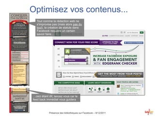 Optimisez vos contenus...
   Tout comme la rédaction web ne
   s'improvise pas (mais alors pas du
   tout), la création de statuts dans
   Facebook requière un certain
   savoir faire...




…ceci étant dit, lancez vous car le
feed back immédiat vous guidera



            Présence des bibliothèques sur Facebook – 8/12/2011
 