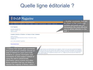 Quelle ligne éditoriale ?

                                            « Another conclusion that can
                                            be drawn is that continuous
                                            updates and posts are not
                                            necessarily the most effective
                                            way to attract attention to the
                                            wall. »




« A library that wants user comments
and posts should carefully choose an
area of interest to users and invite
students to upload information and
comments on that subject instead of
using the wall to disseminate
information about events and other
library activities that are not likely to
interest the majority of library users »
 