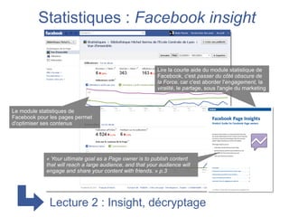 Statistiques : Facebook insight


                                                           Lire la courte aide du module statistique de
                                                           Facebook, c'est passer du côté obscure de
                                                           la Force, car c'est aborder l'engagement, la
                                                           viralité, le partage, sous l'angle du marketing



Le module statistiques de
Facebook pour les pages permet
d'optimiser ses contenus




            « Your ultimate goal as a Page owner is to publish content
            that will reach a large audience, and that your audience will
            engage and share your content with friends. » p.3




              Lecture 2 : Insight, décryptage
 
