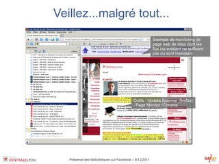 Veillez...malgré tout...
                                                         Exemple de monitoring de
                                                         page web de sites dont les
                                                         flux rss existant ne suffisent
                                                         pas ou sont inexistant




                                           Outils : Update Scanner (firefox)
                                           , Page Monitor (Chrome




   Présence des bibliothèques sur Facebook – 8/12/2011
 