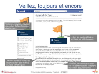 Veillez, toujours et encore


Contenus, services,...tout est
dépendant de l'évolution des
plateformes...



                                                                                           ...dont les publics cibles ne
                                                                                           sont pas les bibliothèques...




...et donc dont le rythme n'est
pas (mais alors pas du tout)                                                            => Veiller, et conserver la main
celui des bibliothèques                                                                 sur ses contenus sans se rendre
                                                                                        dépendant des plateformes

                                  Présence des bibliothèques sur Facebook – 8/12/2011
 