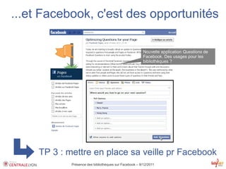 ...et Facebook, c'est des opportunités

                                                         Nouvelle application Questions de
                                                         Facebook. Des usages pour les
                                                         bibliothèques ?




     TP 3 : mettre en place sa veille pr Facebook
             Présence des bibliothèques sur Facebook – 8/12/2011
 