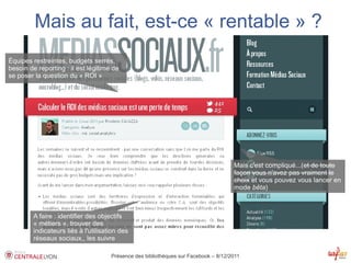 Mais au fait, est-ce « rentable » ?
Équipes restreintes, budgets serrés,
besoin de reporting : il est légitime de
se poser la question du « ROI »




                                                                                      Mais c'est compliqué...(et de toute
                                                                                      façon vous n'avez pas vraiment le
                                                                                      choix et vous pouvez vous lancer en
                                                                                      mode bêta)



         A faire : identifier des objectifs
         « métiers », trouver des
         indicateurs liés à l'utilisation des
         réseaux sociaux,, les suivre

                                      Présence des bibliothèques sur Facebook – 8/12/2011
 
