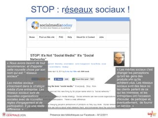 STOP : réseaux sociaux !




« Nous avons besoin de tout
recommencer, et d'appeler
cette nouvelle chose par son                                                            « Les médias sociaux c'est
nom qui est: " réseaux                                                                  changer les perceptions
sociaux"                                                                                qu'ont les gens des
                                                                                        produits afin qu'ils
Les médias sociaux                                                                      achètent plus. Les réseaux
s'inscrivent dans la stratégie                                                          sociaux sont des lieux où
média d'une entreprise. Les                                                             les clients parlent de ce
réseaux sociaux sont de                                                                 qui les intéresse, et les
nouvelles organisations                                                                 entreprises ont l'occasion
sociales avec de nouvelles                                                              d'écouter, de participer et,
règles d'engagement et de                                                               éventuellement, de fournir
participation. Il ya une réelle                                                         un service. »
différence. »
                                  Présence des bibliothèques sur Facebook – 8/12/2011
 