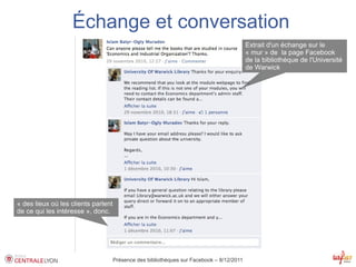 Échange et conversation
                                                                                           Extrait d'un échange sur le
                                                                                           « mur » de la page Facebook
                                                                                           de la bibliothèque de l'Université
                                                                                           de Warwick




« des lieux où les clients parlent
de ce qui les intéresse », donc.




                                     Présence des bibliothèques sur Facebook – 8/12/2011
 