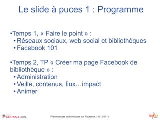 Le slide à puces 1 : Programme

Temps 1, « Faire le point » :
●

● Réseaux sociaux, web social et bibliothèques

● Facebook 101



●Temps 2, TP « Créer ma page Facebook de
bibliothèque » :
 ● Administration

 ● Veille, contenus, flux…impact

 ● Animer




             Présence des bibliothèques sur Facebook – 8/12/2011
 