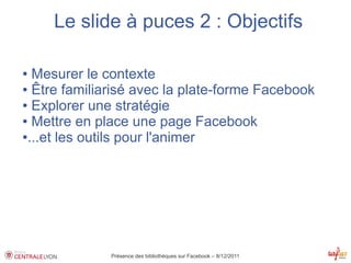 Le slide à puces 2 : Objectifs

● Mesurer le contexte
● Être familiarisé avec la plate-forme Facebook

● Explorer une stratégie

● Mettre en place une page Facebook

●...et les outils pour l'animer




              Présence des bibliothèques sur Facebook – 8/12/2011
 
