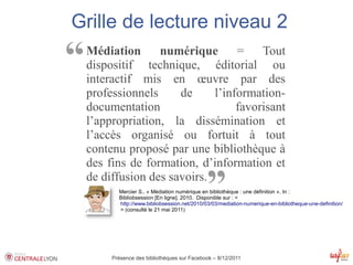 Grille de lecture niveau 2

“   Médiation      numérique       =
    dispositif technique, éditorial ou
    interactif mis en œuvre par des
                                        Tout


    professionnels     de     l’information-
    documentation                  favorisant
    l’appropriation, la dissémination et
    l’accès organisé ou fortuit à tout
    contenu proposé par une bibliothèque à
    des fins de formation, d’information et
    de diffusion des savoirs.
                                               ”
           Mercier S.. « Médiation numérique en bibliothèque : une définition ». In :
           Bibliobsession [En ligne]. 2010. Disponible sur : <
            http://www.bibliobsession.net/2010/03/03/mediation-numerique-en-bibliotheque-une-definition/
            > (consulté le 21 mai 2011)




         Présence des bibliothèques sur Facebook – 8/12/2011
 
