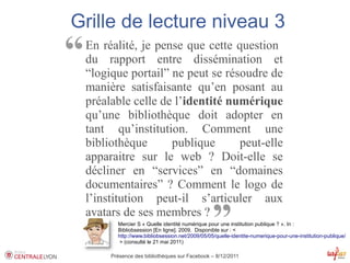 Grille de lecture niveau 3
“   En réalité, je pense que cette question
    du rapport entre dissémination et
    “logique portail” ne peut se résoudre de
    manière satisfaisante qu’en posant au
    préalable celle de l’identité numérique
    qu’une bibliothèque doit adopter en
    tant qu’institution. Comment une
    bibliothèque      publique      peut-elle
    apparaitre sur le web ? Doit-elle se
    décliner en “services” en “domaines
    documentaires” ? Comment le logo de
    l’institution peut-il s’articuler aux
    avatars de ses membres ?
                                                   ”
           Mercier S « Quelle identité numérique pour une institution publique ? ». In :
           Bibliobsession [En ligne]. 2009. Disponible sur : <
           http://www.bibliobsession.net/2009/05/05/quelle-identite-numerique-pour-une-institution-publique/
            > (consulté le 21 mai 2011)

         Présence des bibliothèques sur Facebook – 8/12/2011
 