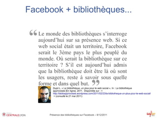 Facebook + bibliothèques...


“   Le monde des bibliothèques s’interroge
    aujourd’hui sur sa présence web. Si ce
    web social était un territoire, Facebook
    serait le 3ème pays le plus peuplé du
    monde. Où serait la bibliothèque sur ce
    territoire ? S’il est aujourd’hui admis
    que la bibliothèque doit être là où sont
    les usagers, reste à savoir sous quelle
    forme et dans quel but.
                                               ”
           Dujol L. « La bibliothèque, un plus pour le web social ». In : La bibliothèque
           apprivoisée [En ligne]. 2011. Disponible sur : < 
           http://labibapprivoisee.wordpress.com/2011/02/23/la-bibliotheque-un-plus-pour-le-web-social/
            > (consulté le 21 mai 2011)




         Présence des bibliothèques sur Facebook – 8/12/2011
 