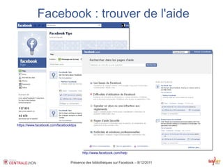 Facebook : trouver de l'aide




https://www.facebook.com/facebooktips




                                        http://www.facebook.com/help

                                 Présence des bibliothèques sur Facebook – 8/12/2011
 