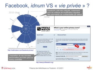 Facebook, idnum VS « vie privée » ?
                                                             Facebook a été très critiquée, notamment
                                                             pour sa politique de modification régulière
                                                             des paramètres de confidentialité par défaut




 http://mattmckeon.com/facebook-privacy/


  L'exposition de ses données
  personnelles peut être (plus ou
  moins) contrôlée
                                           http://www.profilewatch.org/



                                 Présence des bibliothèques sur Facebook – 8/12/2011
 