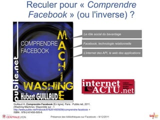 Reculer pour « Comprendre
           Facebook » (ou l'inverse) ?
                                                              Le rôle social du bavardage


                                                              Facebook, technologie relationnelle


                                                              L’internet des API, le web des applications




Guillaud H. Comprendre Facebook [En ligne]. Paris : Publie.net, 2011.
(Washing Machine). Disponible sur : < 
http://www.publie.net/fr/ebook/9782814505056/comprendre-facebook >
ISBN : 978-2-81450-505-6.
                                 Présence des bibliothèques sur Facebook – 8/12/2011
 