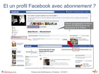 Et un profil Facebook avec abonnement ?


                                                          Depuis mi-septembre Facebook
                                                          permet des abonnements non
                                                          réciproques (à la Twitter)




           Présence des bibliothèques sur Facebook – 8/12/2011
 