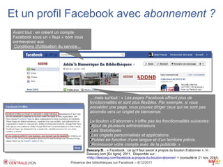 Et un profil Facebook avec abonnement ?
 Avant tout : en créant un compte
 Facebook sous un « faux » nom vous
 contrevenez aux
  Conditions d'Utilisation du service...




                                             ....mais surtout : « Les pages Facebook offrent plus de
                                             fonctionnalités et sont plus flexibles. Par exemple, si vous
                                             possédez une page, vous pouvez diriger ceux qui ne sont pas
                                             abonnés vers un onglet de bienvenue.

                                             Le bouton «S’abonner» n’offre pas les fonctionnalités suivantes:
                                             ●Ajout de plusieurs administrateurs

                                             ●Les Statistiques

                                             ●Les onglets personnalisés et applications

                                             ●Publier en fonction d’une langue et d’un territoire précis.

                                             ●Promouvoir votre compte avec de la publicité. »


                                          Descary B. . « Facebook : ce qu’il faut savoir à propos du bouton S’abonner ». In :
                                          Descary.com [En ligne]. 2011. Disponible sur :
                                          <http://descary.com/facebook-a-propos-du-bouton-abonner/ > (consulté le 21 nov. 2011)
                                 Présence des bibliothèques sur Facebook – 8/12/2011
 