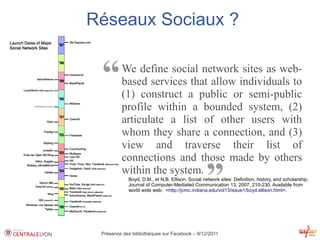 Réseaux Sociaux ?


 “       We define social network sites as web-
         based services that allow individuals to
         (1) construct a public or semi-public
         profile within a bounded system, (2)
         articulate a list of other users with
         whom they share a connection, and (3)
         view and traverse their list of
         connections and those made by others
         within the system.
                                                 ”
            Boyd, D.M., et N.B. Ellison. Social network sites: Definition, history, and scholarship.
            Journal of Computer-Mediated Communication 13, 2007, 210-230. Available from
            world wide web: <http://jcmc.indiana.edu/vol13/issue1/boyd.ellison.html>.




 Présence des bibliothèques sur Facebook – 8/12/2011
 
