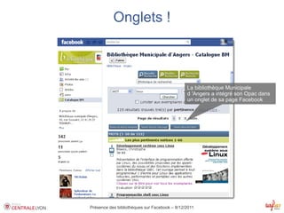 Onglets !



                                               La bibliothèque Municipale
                                               d 'Angers a intégré son Opac dans
                                               un onglet de sa page Facebook




Présence des bibliothèques sur Facebook – 8/12/2011
 