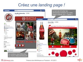 Créez une landing page !
                                                                     Le but est d’inciter les
                                                                     personnes tombant sur votre
                                                                     page à cliquer sur « J'aime »




Le contenu peut être plus
ou moins élaboré/intéractif

                         Présence des bibliothèques sur Facebook – 8/12/2011
 