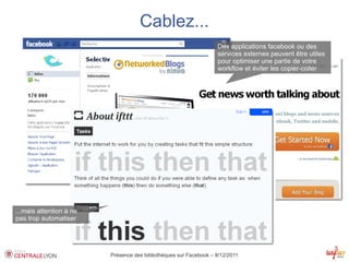 Cablez...
                                                                   Des applications facebook ou des
                                                                   services externes peuvent être utiles
                                                                   pour optimiser une partie de votre
                                                                   workflow et éviter les copier-coller




...mais attention à ne
pas trop automatiser




                         Présence des bibliothèques sur Facebook – 8/12/2011
 