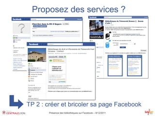 Proposez des services ?




TP 2 : créer et bricoler sa page Facebook
        Présence des bibliothèques sur Facebook – 8/12/2011
 