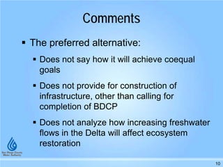 Comments
 The preferred alternative:
 Does not say how it will achieve coequal
goals
 Does not provide for construction of
infrastructure, other than calling for
completion of BDCP
 Does not analyze how increasing freshwater
flows in the Delta will affect ecosystem
restoration
10
 