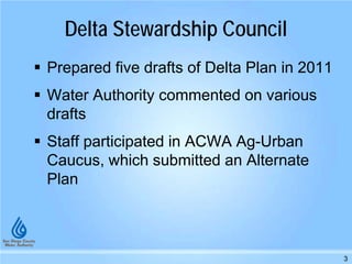 Delta Stewardship Council
 Prepared five drafts of Delta Plan in 2011
 Water Authority commented on various
drafts
 Staff participated in ACWA Ag-Urban
Caucus, which submitted an Alternate
Plan
3
 
